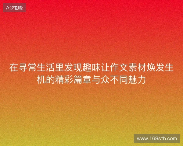 在寻常生活里发现趣味让作文素材焕发生机的精彩篇章与众不同魅力